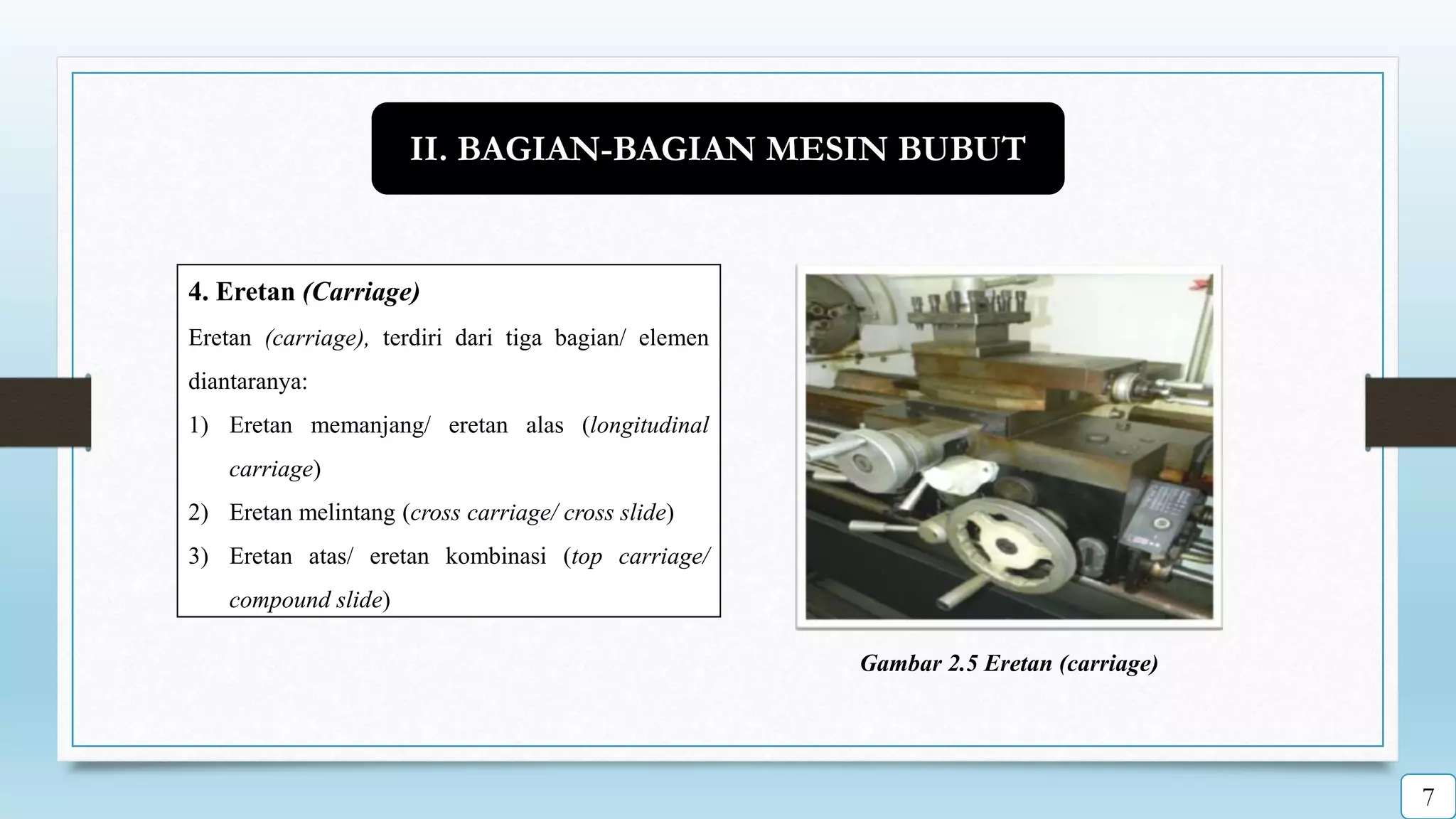 4. Eretan (Carriage)
Eretan (carriage), terdiri dari tiga bagian/ elemen
diantaranya:
1) Eretan memanjang/ eretan alas (longitudinal
carriage)
2) Eretan melintang (cross carriage/ cross slide)
3) Eretan atas/ eretan kombinasi (top carriage/
compound slide)
Gambar 2.5 Eretan (carriage)
II. BAGIAN-BAGIAN MESIN BUBUT
7
 