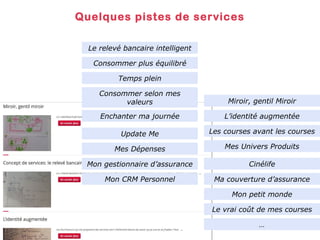 Quelques pistes de services
Le relevé bancaire intelligent
Consommer plus équilibré
Temps plein
Consommer selon mes
valeurs

Miroir, gentil Miroir

Enchanter ma journée

L’identité augmentée

Update Me

Les courses avant les courses

Mes Dépenses

Mes Univers Produits

Mon gestionnaire d’assurance

Cinélife

Mon CRM Personnel

Ma couverture d’assurance
Mon petit monde
Le vrai coût de mes courses
…

 