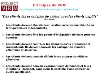 Principes du VRM
http://cyber.law.harvard.edu/projectvrm/Main_Page

"Des clients libres ont plus de valeur que des clients captifs"
Doc Searls
1.

Les clients doivent aborder leur relation avec les marchands en
tant qu'acteurs indépendants.

2.

Les clients doivent être les points d'intégration de leurs propres
données.

3.

Les clients doivent contrôler les données qu'ils produisent et
rassemblent. Ils doivent pouvoir les partager de manière
volontaire et sélective.

4.

Les clients doivent pouvoir définir leurs propres conditions
générales.

5.

Les clients doivent pouvoir exprimer leurs demandes et leurs
intentions librement, sans subir le contrôle d'une entreprise
quelle qu'elle soit.

 