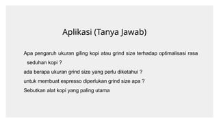 Aplikasi (Tanya Jawab)
Apa pengaruh ukuran giling kopi atau grind size terhadap optimalisasi rasa
seduhan kopi ?
ada berapa ukuran grind size yang perlu diketahui ?
untuk membuat espresso diperlukan grind size apa ?
Sebutkan alat kopi yang paling utama
 