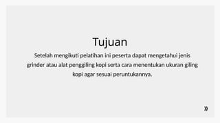 Tujuan
Setelah mengikuti pelatihan ini peserta dapat mengetahui jenis
grinder atau alat penggiling kopi serta cara menentukan ukuran giling
kopi agar sesuai peruntukannya.
 