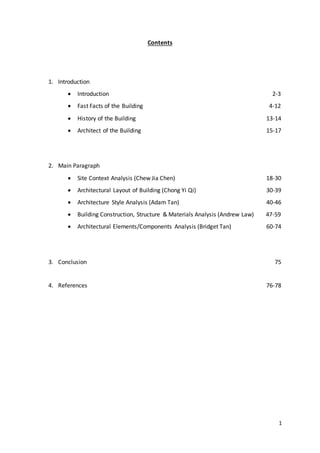 1
Contents
1. Introduction
 Introduction 2-3
 Fast Facts of the Building 4-12
 History of the Building 13-14
 Architect of the Building 15-17
2. Main Paragraph
 Site Context Analysis (Chew Jia Chen) 18-30
 Architectural Layout of Building (Chong Yi Qi) 30-39
 Architecture Style Analysis (Adam Tan) 40-46
 Building Construction, Structure & Materials Analysis (Andrew Law) 47-59
 Architectural Elements/Components Analysis (Bridget Tan) 60-74
3. Conclusion 75
4. References 76-78
 