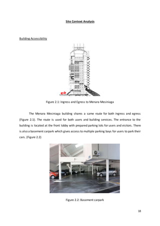 18
Site Context Analysis
Building Accessibility
Figure 2.1: Ingress and Egress to Menara Mesiniaga
The Menara Mesiniaga building shares a same route for both ingress and egress
(Figure 2.1). The route is used for both users and building services. The entrance to the
building is located at the front lobby with prepared parking lots for users and visitors. There
is also a basement carpark which gives access to multiple parking bays for users to park their
cars. (Figure 2.2)
Figure 2.2: Basement carpark
 