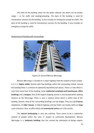 19
The front of the building caters for the public whereas the others are for private
usage – i.e for staffs and loading/unloading. The back of the building is used for
maintenance services for the building. It also includes an emergency escape for staffs. The
back of the building is used for maintenance services for the building. It also includes an
emergency escape for staffs.
Relationship of Building with Surroundings
Figure 2.3: View of Menara Mesiniaga
Menara Mesiniaga is located on a major highway from the airport to Kuala Lumpur.
It is in a highly visible location with few buildings within the surrounding context. Around
the building there is a mixture of unplanned, beautifully lush places. There is a lake which is
seen from every level of the building, some residential complexes and townhouses, office
buildings and a mosque. One of the largest shopping centres is also located within walking
distance of the Mesiniaga. There is also a medical centre which is within view of the
building. Overall, many of the surrounding buildings are low budget. They are 1 or 2 storey
adaptations of older houses. A federal highway and two hotels are nearby, both are large
scale structures. Also, an office block and commercial centre are in the vicinity.
The natural landscaping is very eye catching. There seems to be a substantial
amount of growth within the area, in respect to community development. Menara
Mesiniaga is a landmark building that has earned the admiration of design experts
 