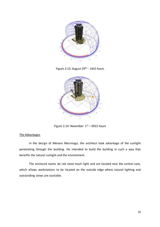 25
Figure 2.13: August 29th - 1415 hours
Figure 2.14: November 1st – 0915 hours
The Advantages
In the design of Menara Mesiniaga, the architect took advantage of the sunlight
penetrating through the building. He intended to build the building in such a way that
benefits the natural sunlight and the environment.
The enclosed rooms do not need much light and are located near the central core,
which allows workstations to be located on the outside edge where natural lighting and
outstanding views are available.
 