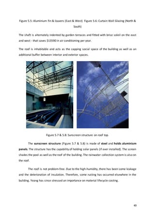 49
Figure 5.5: Aluminium fin & louvers (East & West) Figure 5.6: Curtain Wall Glazing (North &
South)
The shaft is alternately indented by garden terraces and fitted with brise soleil on the east
and west - that saves $13590 in air conditioning per year.
The roof is inhabitable and acts as the capping social space of the building as well as an
additional buffer between interior and exterior spaces.
Figure 5.7 & 5.8: Sunscreen structure on roof top.
The sunscreen structure (Figure 5.7 & 5.8) is made of steel and holds aluminium
panels. The structure has the capability of holding solar panels (if ever installed). The screen
shades the pool as well as the roof of the building. The rainwater collection system is also on
the roof.
The roof is not problem-free. Due to the high-humidity, there has been some leakage
and the deterioration of insulation. Therefore, some rusting has occurred elsewhere in the
building. Yeang has since stressed an importance on material lifecycle costing.
 