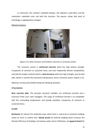 51
In conclusion, the architect submitted designs, the engineers sized them, and the
contractors submitted costs and built the structure. The process shows that level of
technology is appropriately arranged.
Materials Analysis
Figure 5.11: Steel structure and reinforce concrete as structural system
The structural system is reinforced concrete which has high relative strength,
irrespective of corrosion or sustained stress and most importantly thermal compatibility,
and with the modern material which is steel structure which has high strength, easy to work
with, ductile is used for the mezzanine and balconies and as structural system. (Figure 5.11)
Materials are basically divided among the following elements:
i) Foundation
Bore concrete piles. The principal structural members are reinforced concrete and a
structural frame uses steel outriggers. The usage of reinforced concrete is to compatible
with the surrounding temperatures and provide durability, irrespective of corrosion or
sustained stress.
ii) Infill
Brickwork for internal fire protected areas which brick is said to be an excellent cladding
choice to resist or confine fires. Glazed panels for external cladding which increases the
thermal efficiency of buildings and reduces water and air infiltration, and gypsum board for
 
