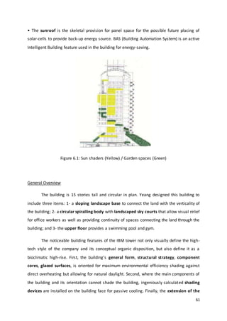 61
• The sunroof is the skeletal provision for panel space for the possible future placing of
solar-cells to provide back-up energy source. BAS (Building Automation System) is an active
Intelligent Building feature used in the building for energy-saving.
Figure 6.1: Sun shaders (Yellow) / Garden spaces (Green)
General Overview
The building is 15 stories tall and circular in plan. Yeang designed this building to
include three items: 1- a sloping landscape base to connect the land with the verticality of
the building; 2- a circular spiralling body with landscaped sky courts that allow visual relief
for office workers as well as providing continuity of spaces connecting the land through the
building; and 3- the upper floor provides a swimming pool and gym.
The noticeable building features of the IBM tower not only visually define the high-
tech style of the company and its conceptual organic disposition, but also define it as a
bioclimatic high-rise. First, the building’s general form, structural strategy, component
cores, glazed surfaces, is oriented for maximum environmental efficiency shading against
direct overheating but allowing for natural daylight. Second, where the main components of
the building and its orientation cannot shade the building, ingeniously calculated shading
devices are installed on the building face for passive cooling. Finally, the extension of the
 
