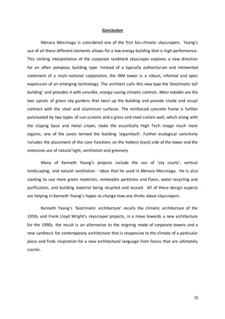 75
Conclusion
Menara Mesiniaga is considered one of the first bio-climatic skyscrapers. Yeang’s
use of all these different elements allows for a low energy building that is high performance.
This striking interpretation of the corporate landmark skyscraper explores a new direction
for an often pompous building type. Instead of a typically authoritarian and introverted
statement of a multi-national corporation, the IBM tower is a robust, informal and open
expression of an emerging technology. The architect calls this new type the ‘bioclimatic tall
building’ and provides it with sensible, energy-saving climatic controls. Most notable are the
two spirals of green sky gardens that twist up the building and provide shade and visual
contrast with the steel and aluminium surfaces. The reinforced concrete frame is further
punctuated by two types of sun-screens and a glass and steel curtain wall, which along with
the sloping base and metal crown, make the essentially High Tech image much more
organic; one of the jurors termed the building ‘organitech’. Further ecological sensitivity
includes the placement of the core functions on the hottest (east) side of the tower and the
extensive use of natural light, ventilation and greenery.
Many of Kenneth Yeang’s projects include the use of ‘sky courts’, vertical
landscaping, and natural ventilation - ideas that he used in Menara Mesiniaga. He is also
starting to use more green materials, removable partitions and floors, water recycling and
purification, and building material being recycled and reused. All of these design aspects
are helping in Kenneth Yeang’s hopes to change how one thinks about skyscrapers.
Kenneth Yeang’s ‘bioclimatic architecture’ recalls the climatic architecture of the
1950s and Frank Lloyd Wright’s skyscraper projects, in a move towards a new architecture
for the 1990s. the result is an alternative to the reigning mode of corporate towers and a
new synthesis for contemporary architecture that is responsive to the climate of a particular
place and finds inspiration for a new architectural language from forces that are ultimately
cosmic.
 