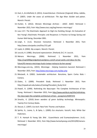 77
13. Hart, S., & Littlefield, D. (2011). Ecoarchitecture. Chichester [England]: Wiley. Jodidio,
P. (2007). Under the eaves of architecture: The Aga Khan: Builder and patron.
Munich: Prestel.
14. Hunker, K. (2012). Menara Mesiniaga Archives - AIACC. AIACC. Retrieved 1
November 2015, from http://www.aiacc.org/tag/menara-mesiniaga/
15. Law J.H.Y. The Bioclimatic Approach to High-rise Building Design: An Evaluation of
Ken Yeang’s Bioclimatic Principles and Responses in Practice to Energy Saving and
Human Well-being, December 2001.
16. Leigh, E. (n.d.). Structure Inonvation. Retrieved 1 November 2015, from
http://www.solaripedia.com/files/721.pdf
17. Lepik, A. (2004). Sky scrapers. Munich: Prestel.
18. Lessick, H. (1986). Structural expressionism. [Portland, Or.]: H. Lessick.
19. Menara Mesiniaga. (2006). Retrieved 1 November 2015, from
https://sigit2006grondgebied.wordpress.com/4-actual-works-and-ideas-for-the-
future/43-menara-mesiniaga-kuala-lumpur-malaysia-by-ken-yeang/
20. Mesiniaga.com.my,. (2015). Mesiniaga - Helping Customers Succeed. Retrieved 1
November 2015, from http://www.mesiniaga.com.my/bpc.php
21. Mostaedi, A. (2002). Sustainable architecture. Barcelona, Spain: Carles Boto i
Comera.
22. Oakes, S. (2009). Precedent Study. Retrieved 1 November 2015, from
http://myweb.wit.edu/oakess/Catalog/Precedent_Study.html
23. Powell, R. (1999). Rethinking the Skyscraper: The Complete Architecture of Ken
Yeang. Retrieved 1 November 2015, from http://www.worldcat.org/title/rethinking-
the-skyscraper-the-complete-architecture-of-ken- yeang/oclc/43097372
24. Sirvaitis, K. (2010). Seven wonders of green building technology. Minneapolis:
Twenty-First Century Books.
25. Slessor, C. (1997). Eco-tech. New York: Thames and Hudson.
26. Spirito, G., Leone, S., & Spita, L. (2009). Eco structures. Vercelli, Italy: White Star
Publishers.
27. T. R. Hamzah & Yeang Sdn. Bhd . Ecoarchitects and Ecomasterplanners. (n.d.).
Retrieved 1 November 2015, from http://www.hamzahyeang.com/2013/09/menara-
mesiniaga/
 
