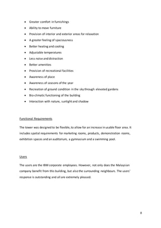 8
 Greater comfort in furnishings
 Ability to move furniture
 Provision of interior and exterior areas for relaxation
 A greater feeling of spaciousness
 Better heating and cooling
 Adjustable temperatures
 Less noise and distraction
 Better amenities
 Provision of recreational facilities
 Awareness of place
 Awareness of seasons of the year
 Recreation of ground condition in the sky through elevated gardens
 Bio-climatic functioning of the building
 Interaction with nature, sunlight and shadow
Functional Requirements
The tower was designed to be flexible, to allow for an increase in usable floor area. It
includes spatial requirements for marketing rooms, products, demonstration rooms,
exhibition spaces and an auditorium, a gymnasium and a swimming pool.
Users
The users are the IBM corporate employees. However, not only does the Malaysian
company benefit from this building, but also the surrounding neighbours. The users’
response is outstanding and all are extremely pleased.
 