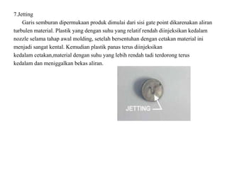 7.Jetting
Garis semburan dipermukaan produk dimulai dari sisi gate point dikarenakan aliran
turbulen material. Plastik yang dengan suhu yang relatif rendah diinjeksikan kedalam
nozzle selama tahap awal molding, setelah bersentuhan dengan cetakan material ini
menjadi sangat kental. Kemudian plastik panas terus diinjeksikan
kedalam cetakan,material dengan suhu yang lebih rendah tadi terdorong terus
kedalam dan meniggalkan bekas aliran.
 