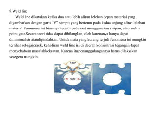 8.Weld line
Weld line dikatakan ketika dua atau lebih aliran lelehan depan material yang
digambarkan dengan garis “V” sempit yang bertemu pada kedua unjung aliran lelehan
material.Fenomena ini biasanya terjadi pada saat menggunakan sisipan, atau multi-
point gate.Secara teori tidak dapat dihilangkan, oleh karenanya hanya dapat
diminimalisir ataudipindahkan. Untuk mata yang kurang terjadi fenomena ini mungkin
terlihat sebagaicrack, kehadiran weld line ini di daerah konsentrasi tegangan dapat
menyebabkan masalahkekuatan. Karena itu penanggulangannya harus dilaksakan
sesegera mungkin.
 