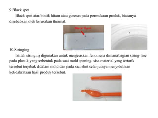 9.Black spot
Black spot atau bintik hitam atau goresan pada permukaan produk, biasanya
disebabkan oleh kerusakan thermal.
10.Stringing
Istilah stringing digunakan untuk menjelaskan fenomena dimana bagian string-line
pada plastik yang terbentuk pada saat mold opening, sisa material yang tertarik
tersebut terjebak didalam mold dan pada saat shot selanjutnya menyebabkan
ketidakrataan hasil produk tersebut.
 