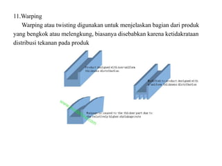 11.Warping
Warping atau twisting digunakan untuk menjelaskan bagian dari produk
yang bengkok atau melengkung, biasanya disebabkan karena ketidakrataan
distribusi tekanan pada produk
 