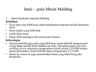 Jenis – jenis Mesin Molding
1. Mesin Hydraulic Injection Molding
Kelebihan
• Gaya jepit yang lebih besar untuk pembuatan komponen plastik berukuran
besar.
• Rasio injeksi yang lebih baik.
• Lebih tahan rusak.
• Harga lebih terjangkau dari mesin jenis lainnya.
Kekurangan
• Karena memiliki gaya jepit yang lebih kuat, mesin hidrolik mengonsumsi
energi dalam jumlah besar bahkan saat diam. Sementara mesin injection
molding electric umumnya mengonsumsi listrik sekitar 2,55 kWh selama
proses pencetakan, mesin hidrolik dapat mengonsumsi 5,12 kWh.
• Selain itu, mesin ini juga menimbulkan bunyi yang lebih bising jika
beroperasi.
 