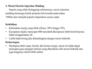 2. Mesin Electric Injection Molding
Seperti yang telah disinggung sebelumnya, mesin injection
molding bertenaga listrik pertama kali tersedia pada tahun
1980an dan menjadi populer digunakan secara cepat.
Kelebihan
• Kebutuhan energi yang lebih efisien, 30% hingga 70%.
• Kecepatan injeksi mencapat 800 mm/detik.Beroperasi lebih bersih karena
tidak menggunakan oli.
• Lebih tidak bising jika dibandingkan dengan mesin hidrolik.
Kekurangan
• Meskipun lebih cepat, bersih, dan hemat energi, mesin ini tidak dapat
mencapai gaya penjepit sebesar yang dihasilkan oleh mesin hidrolik dan
juga harganya relatif lebih mahal.
 