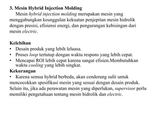 3. Mesin Hybrid Injection Molding
Mesin hybrid injection molding merupakan mesin yang
menggabungkan keunggulan kekuatan penjepitan mesin hidrolik
dengan presisi, efisiensi energi, dan pengurangan kebisingan dari
mesin electric.
Kelebihan
• Desain produk yang lebih leluasa.
• Proses loop tertutup dengan waktu respons yang lebih cepat.
• Mencapai ROI lebih cepat karena sangat efisien.Membutuhkan
waktu cooling yang lebih singkat.
Kekurangan
• Karena semua hybrid berbeda, akan cenderung sulit untuk
mencocokkan spesifikasi mesin yang sesuai dengan desain produk.
Selain itu, jika ada perawatan mesin yang diperlukan, supervisor perlu
memiliki pengetahuan tentang mesin hidrolik dan electric.
 