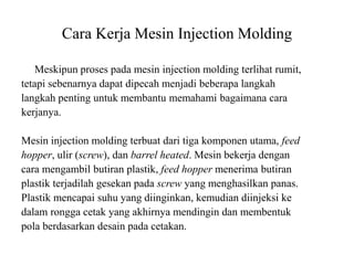 Cara Kerja Mesin Injection Molding
Meskipun proses pada mesin injection molding terlihat rumit,
tetapi sebenarnya dapat dipecah menjadi beberapa langkah
langkah penting untuk membantu memahami bagaimana cara
kerjanya.
Mesin injection molding terbuat dari tiga komponen utama, feed
hopper, ulir (screw), dan barrel heated. Mesin bekerja dengan
cara mengambil butiran plastik, feed hopper menerima butiran
plastik terjadilah gesekan pada screw yang menghasilkan panas.
Plastik mencapai suhu yang diinginkan, kemudian diinjeksi ke
dalam rongga cetak yang akhirnya mendingin dan membentuk
pola berdasarkan desain pada cetakan.
 