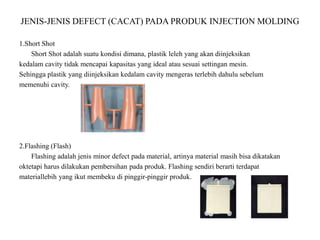 JENIS-JENIS DEFECT (CACAT) PADA PRODUK INJECTION MOLDING
1.Short Shot
Short Shot adalah suatu kondisi dimana, plastik leleh yang akan diinjeksikan
kedalam cavity tidak mencapai kapasitas yang ideal atau sesuai settingan mesin.
Sehingga plastik yang diinjeksikan kedalam cavity mengeras terlebih dahulu sebelum
memenuhi cavity.
2.Flashing (Flash)
Flashing adalah jenis minor defect pada material, artinya material masih bisa dikatakan
oktetapi harus dilakukan pembersihan pada produk. Flashing sendiri berarti terdapat
materiallebih yang ikut membeku di pinggir-pinggir produk.
 