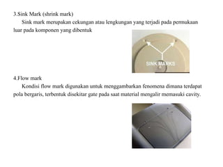 3.Sink Mark (shrink mark)
Sink mark merupakan cekungan atau lengkungan yang terjadi pada permukaan
luar pada komponen yang dibentuk
4.Flow mark
Kondisi flow mark digunakan untuk menggambarkan fenomena dimana terdapat
pola bergaris, terbentuk disekitar gate pada saat material mengalir memasuki cavity.
 