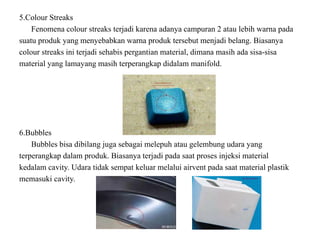 5.Colour Streaks
Fenomena colour streaks terjadi karena adanya campuran 2 atau lebih warna pada
suatu produk yang menyebabkan warna produk tersebut menjadi belang. Biasanya
colour streaks ini terjadi sehabis pergantian material, dimana masih ada sisa-sisa
material yang lamayang masih terperangkap didalam manifold.
6.Bubbles
Bubbles bisa dibilang juga sebagai melepuh atau gelembung udara yang
terperangkap dalam produk. Biasanya terjadi pada saat proses injeksi material
kedalam cavity. Udara tidak sempat keluar melalui airvent pada saat material plastik
memasuki cavity.
 