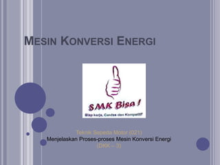 MESIN KONVERSI ENERGI
Teknik Sepeda Motor (021)
Menjelaskan Proses-proses Mesin Konversi Energi
(DKK – 3)
 