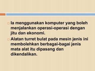  Ia menggunakan komputer yang boleh
  menjalankan operasi-operasi dengan
  jitu dan ekonomi.
 Alatan turret bulat pada mesin jenis ini

  membolehkan berbagai-bagai jenis
  mata alat itu dipasang dan
  dikendalikan.
 