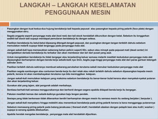 LANGKAH – LANGKAH KESELAMATAN
                     PENGGUNAAN MESIN

   Pasangkan dengan kuat kedua-dua hujung bendakerja tadi kepada pepusat atau pasangkan kepada piring pelarik (face plate) dengan
    menggunakan skru.
   Segala anggota seperti penyangga mata alat (tool rest) dan tail stock hendaklah dikuncikan dengan ketat. Sebelum itu longgarkan
    sedikit tail stock tadi supaya mendapat pemutaran bendakerja itu dengan selesa.
   Pastikan bendakerja itu betul-betul dipasang ditengah-tengah pepusat, dan pusingkan dengan tangan terlebih dahulu sebelum
    memulakan melarik supaya tidak terganggu pada penyangga mata alat.
   Jangan sekali-kali lupa memasukkan sebarang bahan pelicin saperti lilin, sabun atau minayk pada pepusat mati (dead center) ini
    mengelakkan dariada bendakerja itu terbakar dan akan membesar dan lari dari pusat yang asal.
   Untuk mengelakkan bendakerja itu tidak bergegar atau terpelanting keluar semasa melarik mestilah kedudukan penyangga mata alat
    dipasangkan berhampiran dengan benda kerja sebaik-baik nya 3mm, begitu juga tinggi penyangga mata alat dari paras garisan tetengah
    selinder 3mm.
   Pastikan terlebih dahulu sekiranya membuat sebarang perubahan terutama sekali menukar kedudukan penyangga mata alat
   Pastikan segala sambungan atau cantuman benda kerja itu dari retak atau rekah terlebih dahulu sebelum dipasangkan kepada mesin
    pelarik, kerana ini akan membahayakan terutama nya bila meninggikan kelajuan.
   Jangan sekali-kali memulakan kelajuan yang maksima sebelum bendakerja itu benar-benar bulat kerana akan menyekat-nyekat putaran
    dan akan terpelanting keluar.
   Gunakan alat yang tajam, alat pengorek adalah merbahaya.
   Sentiasa berhati-hati semasa menggunakannya dan berhenti dengan segera apabila didapati benda kerja itu bergegar.
   Pakaian mestilah kemas dan sebaik-baiknya gunakan baju lengan pendek.
   Sesiapa yang tidak berkenaan tidak dibenarkan berdiri berhampiran dengan mesin itu semasa mesin itu sedang berjalan ( berputar ).
   Jangan sekali-kali menyekeru hingga melebihi atau menembusi bendakerja pada piring pelarik kerana ia kana mengganggu putarannya
   Sebelum memasang piring pelarik pada batang janakuasa ( theread shaft ) hendaklah alaskan dengan pelapik besi atau kulit ( washer )
    supaya ia senang apabila dikeluarkan.
   Apabila hendak mengalas bendakerja , penyangga mata alat hendaklah dijauhkan.
 