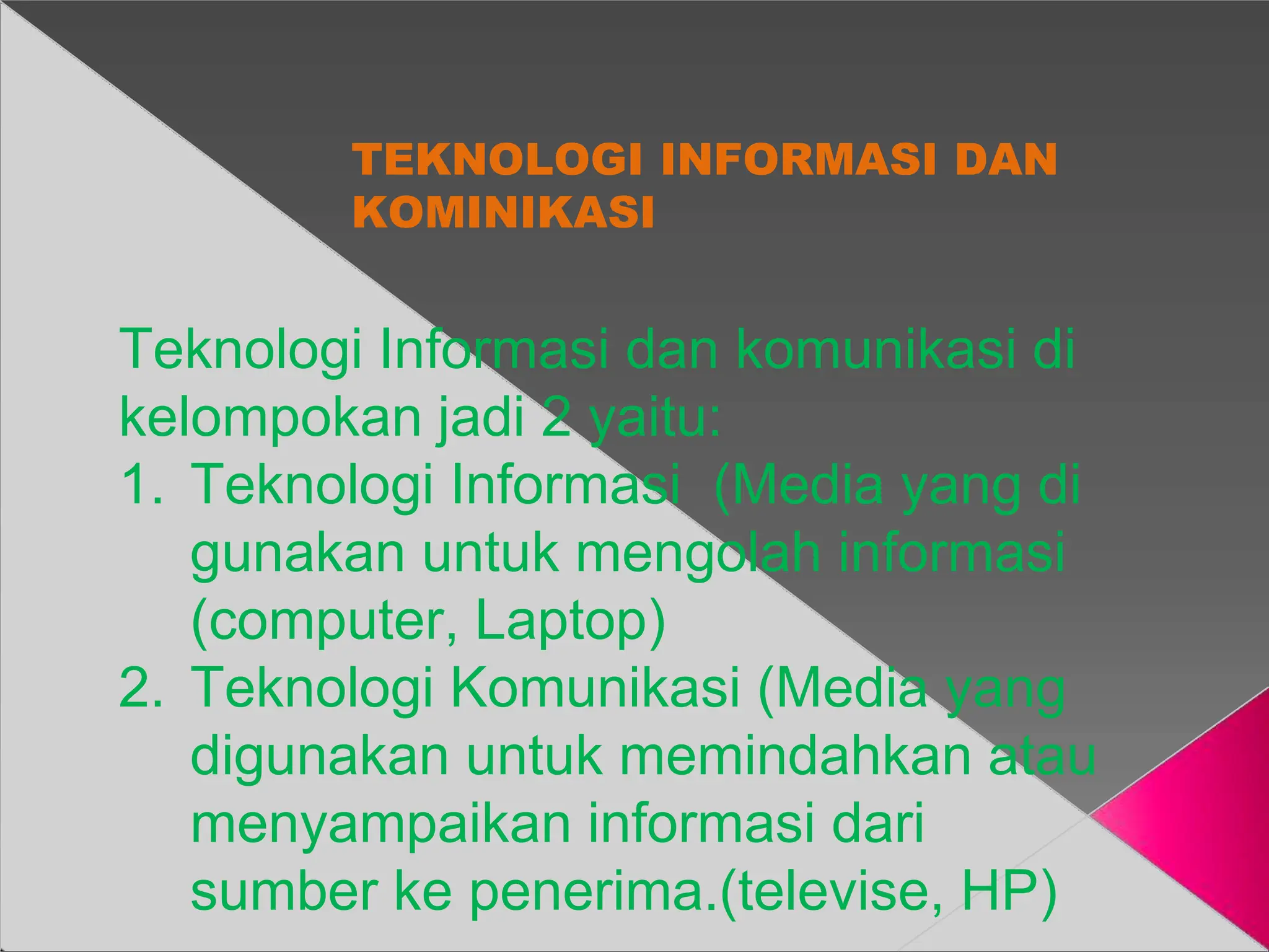 TEKNOLOGI INFORMASI DAN
KOMINIKASI
Teknologi Informasi dan komunikasi di
kelompokan jadi 2 yaitu:
1. Teknologi Informasi (Media yang di
gunakan untuk mengolah informasi
(computer, Laptop)
2. Teknologi Komunikasi (Media yang
digunakan untuk memindahkan atau
menyampaikan informasi dari
sumber ke penerima.(televise, HP)
 