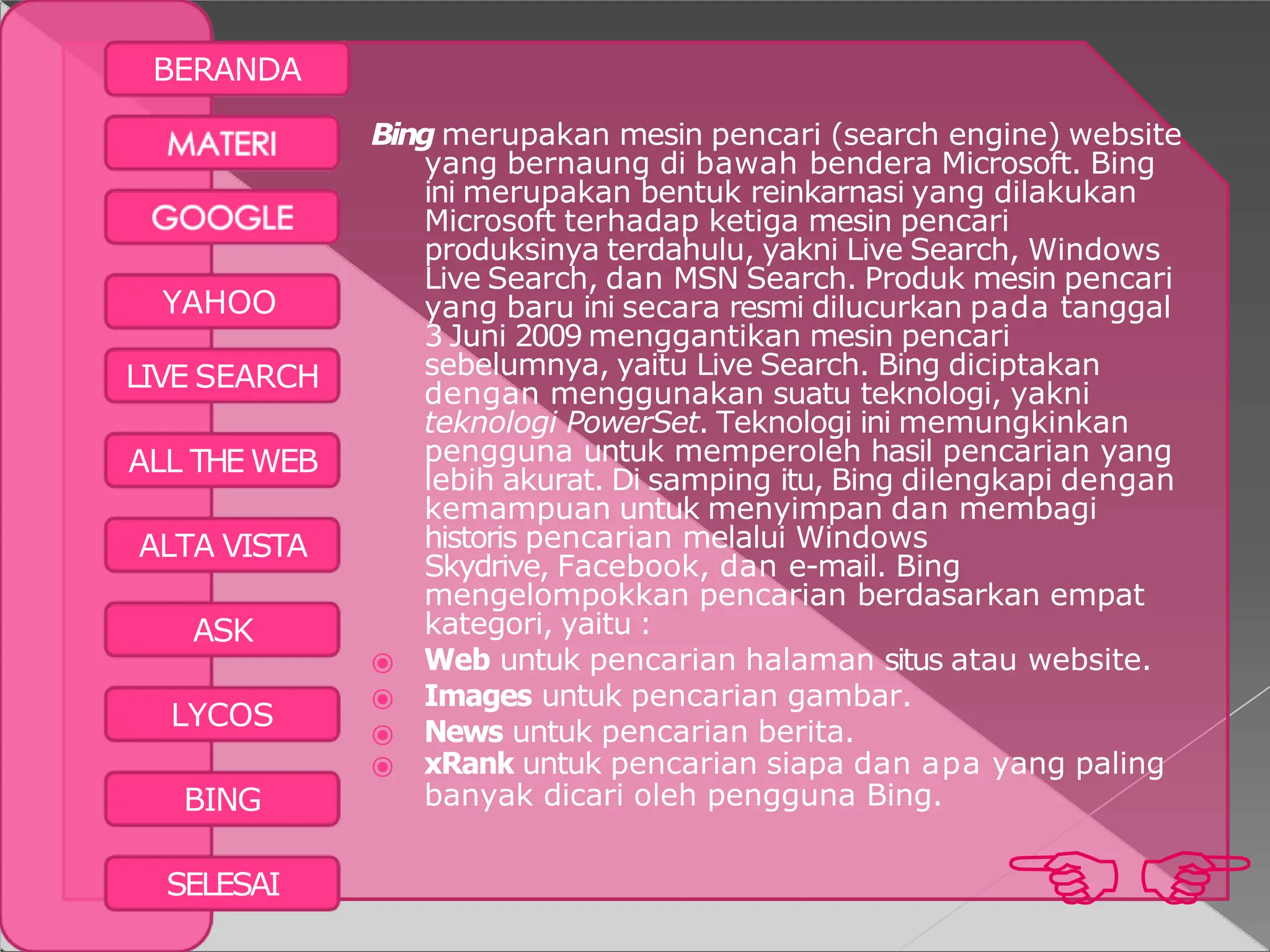 BERANDA

SELESAI
YAHOO
LIVE SEARCH
ALL THE WEB
ALTA VISTA
ASK
LYCOS
BING
Bing merupakan mesin pencari (search engine) website
yang bernaung di bawah bendera Microsoft. Bing
ini merupakan bentuk reinkarnasi yang dilakukan
Microsoft terhadap ketiga mesin pencari
produksinya terdahulu, yakni Live Search, Windows
Live Search, dan MSN Search. Produk mesin pencari
yang baru ini secara resmi dilucurkan pada tanggal
3 Juni 2009 menggantikan mesin pencari
sebelumnya, yaitu Live Search. Bing diciptakan
dengan menggunakan suatu teknologi, yakni
teknologi PowerSet. Teknologi ini memungkinkan
pengguna untuk memperoleh hasil pencarian yang
lebih akurat. Di samping itu, Bing dilengkapi dengan
kemampuan untuk menyimpan dan membagi
historis pencarian melalui Windows
Skydrive, Facebook, dan e-mail. Bing
mengelompokkan pencarian berdasarkan empat
kategori, yaitu :
⦿ Web untuk pencarian halaman situs atau website.
⦿ Images untuk pencarian gambar.
⦿ News untuk pencarian berita.
⦿ xRank untuk pencarian siapa dan apa yang paling
banyak dicari oleh pengguna Bing.
 