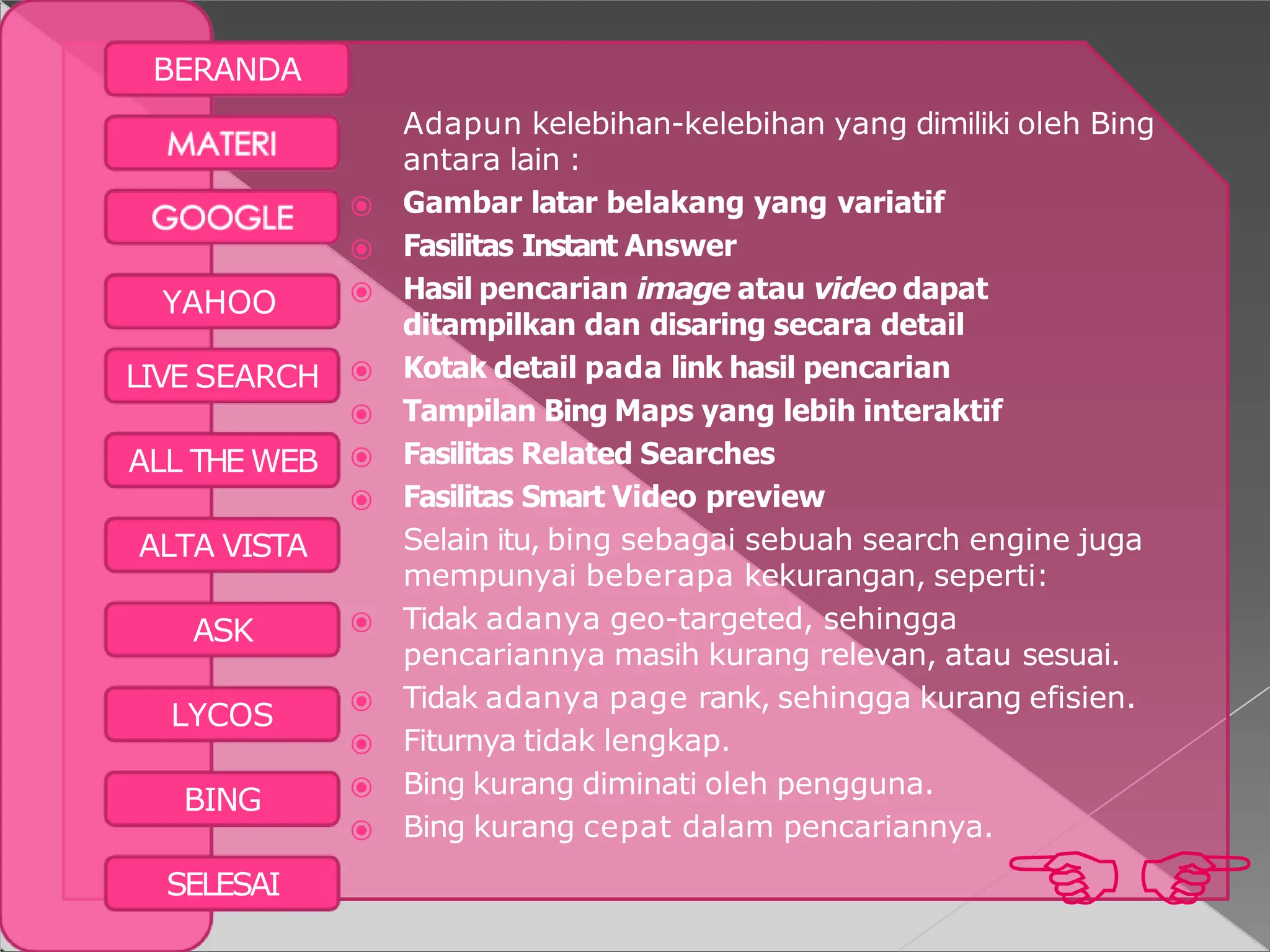 BERANDA

SELESAI
YAHOO
LIVE SEARCH
ALL THE WEB
ALTA VISTA
ASK
LYCOS
BING
Adapun kelebihan-kelebihan yang dimiliki oleh Bing
antara lain :
⦿ Gambar latar belakang yang variatif
⦿ Fasilitas Instant Answer
⦿ Hasil pencarian image atau video dapat
ditampilkan dan disaring secara detail
⦿ Kotak detail pada link hasil pencarian
⦿ Tampilan Bing Maps yang lebih interaktif
⦿ Fasilitas Related Searches
⦿ Fasilitas Smart Video preview
Selain itu, bing sebagai sebuah search engine juga
mempunyai beberapa kekurangan, seperti:
⦿ Tidak adanya geo-targeted, sehingga
pencariannya masih kurang relevan, atau sesuai.
⦿ Tidak adanya page rank, sehingga kurang efisien.
⦿ Fiturnya tidak lengkap.
⦿ Bing kurang diminati oleh pengguna.
⦿ Bing kurang cepat dalam pencariannya.
 