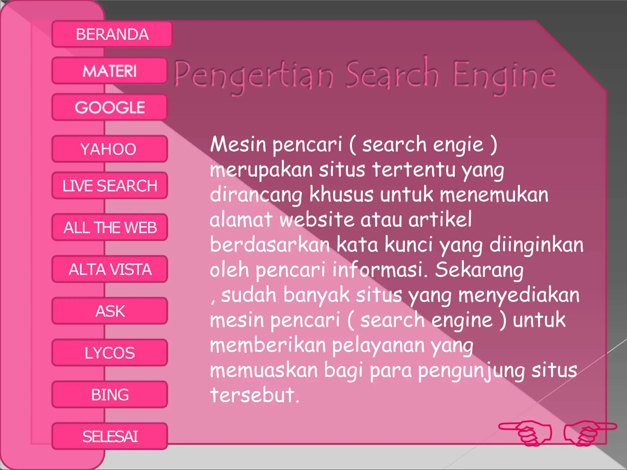 BERANDA
YAHOO
LIVE SEARCH
ALL THE WEB
ALTA VISTA
ASK
LYCOS
BING
Mesin pencari ( search engie )
merupakan situs tertentu yang
dirancang khusus untuk menemukan
alamat website atau artikel
berdasarkan kata kunci yang diinginkan
oleh pencari informasi. Sekarang
, sudah banyak situs yang menyediakan
mesin pencari ( search engine ) untuk
memberikan pelayanan yang
memuaskan bagi para pengunjung situs
tersebut.

SELESAI
 