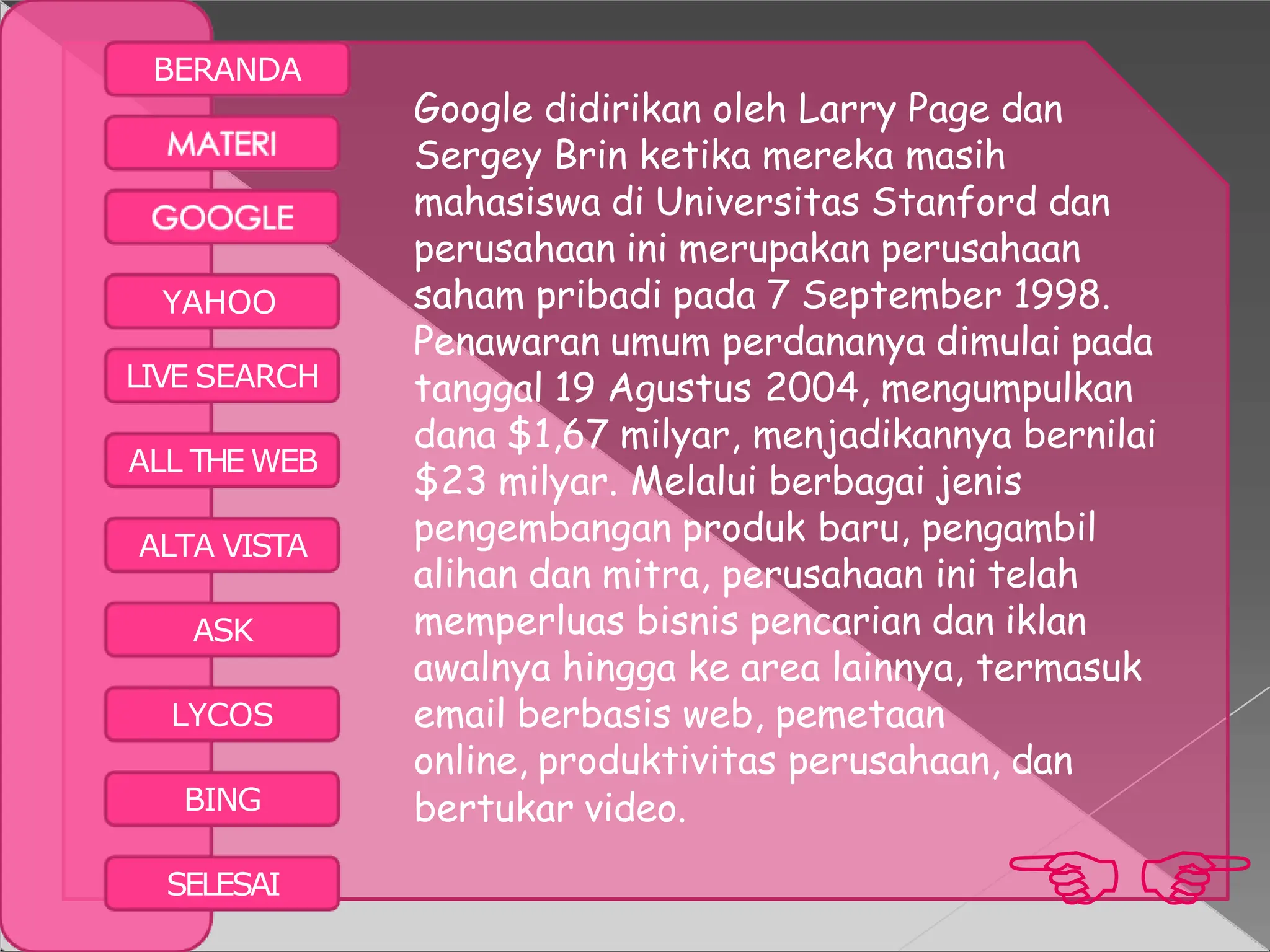 BERANDA
BING bertukar video.

SELESAI
YAHOO
LIVE SEARCH
ALL THE WEB
ALTA VISTA
ASK
LYCOS
Google didirikan oleh Larry Page dan
Sergey Brin ketika mereka masih
mahasiswa di Universitas Stanford dan
perusahaan ini merupakan perusahaan
saham pribadi pada 7 September 1998.
Penawaran umum perdananya dimulai pada
tanggal 19 Agustus 2004, mengumpulkan
dana $1,67 milyar, menjadikannya bernilai
$23 milyar. Melalui berbagai jenis
pengembangan produk baru, pengambil
alihan dan mitra, perusahaan ini telah
memperluas bisnis pencarian dan iklan
awalnya hingga ke area lainnya, termasuk
email berbasis web, pemetaan
online, produktivitas perusahaan, dan
 