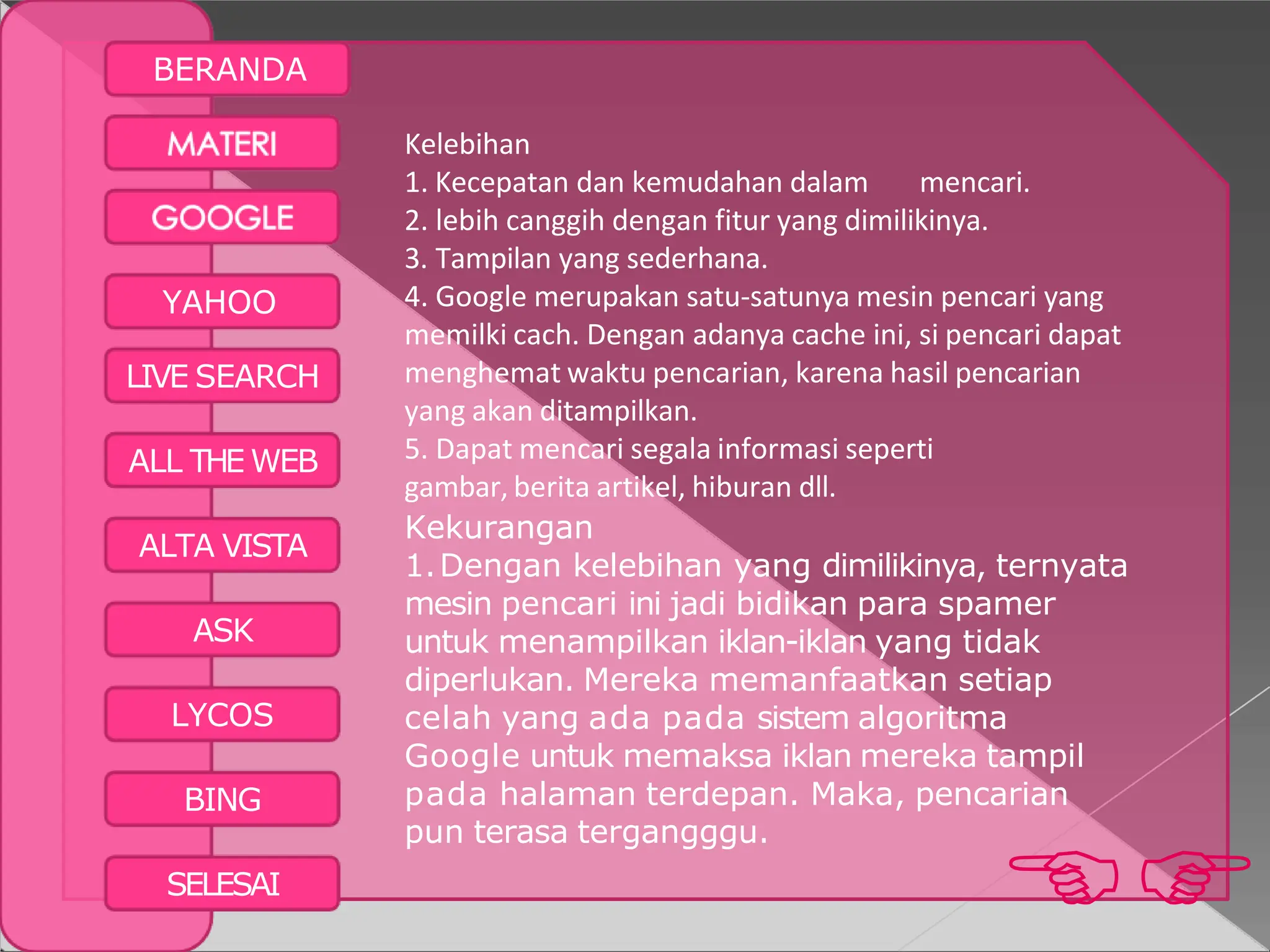 YAHOO
LIVE SEARCH
ALL THE WEB
ALTA VISTA
ASK
LYCOS
BING

SELESAI
BERANDA
Kelebihan
1. Kecepatan dan kemudahan dalam mencari.
2. lebih canggih dengan fitur yang dimilikinya.
3. Tampilan yang sederhana.
4. Google merupakan satu-satunya mesin pencari yang
memilki cach. Dengan adanya cache ini, si pencari dapat
menghemat waktu pencarian, karena hasil pencarian
yang akan ditampilkan.
5. Dapat mencari segala informasi seperti
gambar, berita artikel, hiburan dll.
Kekurangan
1.Dengan kelebihan yang dimilikinya, ternyata
mesin pencari ini jadi bidikan para spamer
untuk menampilkan iklan-iklan yang tidak
diperlukan. Mereka memanfaatkan setiap
celah yang ada pada sistem algoritma
Google untuk memaksa iklan mereka tampil
pada halaman terdepan. Maka, pencarian
pun terasa tergangggu.
 