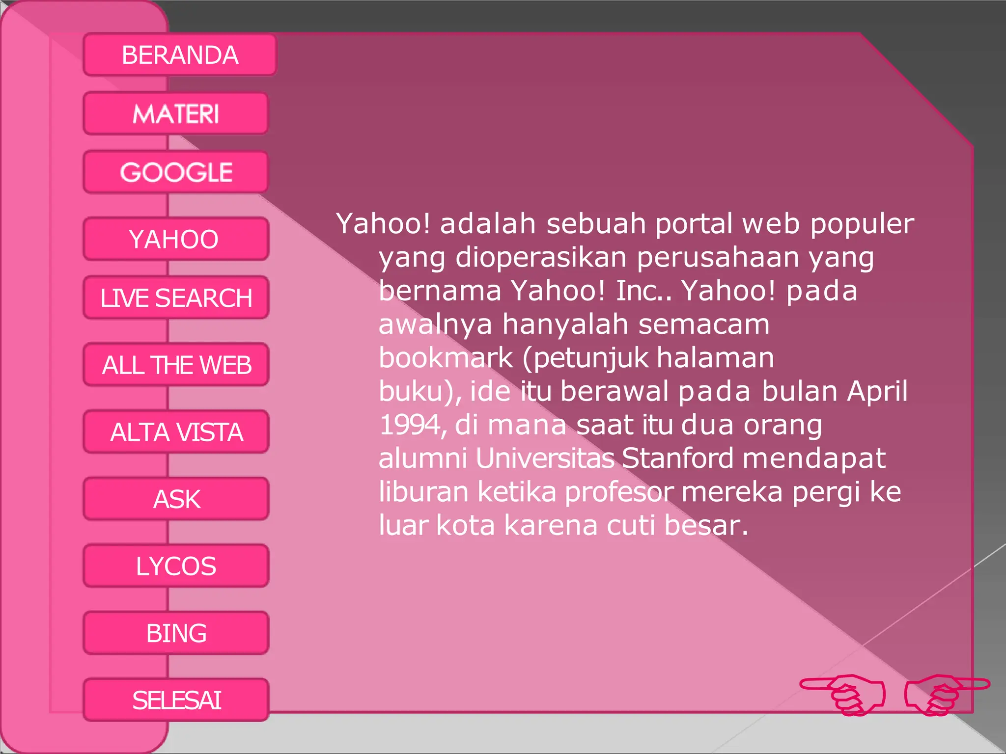 BERANDA
BING

SELESAI
YAHOO
LIVE SEARCH
ALL THE WEB
ALTA VISTA
ASK
LYCOS
Yahoo! adalah sebuah portal web populer
yang dioperasikan perusahaan yang
bernama Yahoo! Inc.. Yahoo! pada
awalnya hanyalah semacam
bookmark (petunjuk halaman
buku), ide itu berawal pada bulan April
1994, di mana saat itu dua orang
alumni Universitas Stanford mendapat
liburan ketika profesor mereka pergi ke
luar kota karena cuti besar.
 