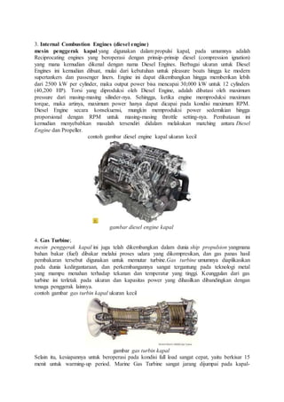 3. Internal Combustion Engines (diesel engine)
mesin penggerak kapal yang digunakan dalam propulsi kapal, pada umumnya adalah
Reciprocating engines yang beroperasi dengan prinsip-prinsip diesel (compression ignation)
yang mana kemudian dikenal dengan nama Diesel Engines. Berbagai ukuran untuk Diesel
Engines ini kemudian dibuat, mulai dari kebutuhan untuk pleasure boats hingga ke modern
supertankers dan passenger liners. Engine ini dapat dikembangkan hingga memberikan lebih
dari 2500 kW per cylinder, maka output power bisa mencapai 30,000 kW untuk 12 cylinders
(40,200 HP). Torsi yang diproduksi oleh Diesel Engine, adalah dibatasi oleh maximum
pressure dari masing-masing silinder-nya. Sehingga, ketika engine memproduksi maximum
torque, maka artinya, maximum power hanya dapat dicapai pada kondisi maximum RPM.
Diesel Engine secara konsekuensi, mungkin memproduksi power sedemikian hingga
proporsional dengan RPM untuk masing-masing throttle setting-nya. Pembatasan ini
kemudian menyebabkan masalah tersendiri didalam melakukan matching antara Diesel
Engine dan Propeller.
contoh gambar diesel engine kapal ukuran kecil
gambar diesel engine kapal
4. Gas Turbine;
mesin penggerak kapal ini juga telah dikembangkan dalam dunia ship propulsion yangmana
bahan bakar (fuel) dibakar melalui proses udara yang dikompresikan, dan gas panas hasil
pembakaran tersebut digunakan untuk memutar turbine.Gas turbine umumnya diaplikasikan
pada dunia kedirgantaraan, dan perkembangannya sangat tergantung pada teknologi metal
yang mampu menahan terhadap tekanan dan temperatur yang tinggi. Keunggulan dari gas
turbine ini terletak pada ukuran dan kapasitas power yang dihasilkan dibandingkan dengan
tenaga penggerak lainnya.
contoh gambar gas turbin kapal ukuran kecil
gambar gas turbin kapal
Selain itu, kesiapannya untuk beroperasi pada kondisi full load sangat cepat, yaitu berkisar 15
menit untuk warming-up period. Marine Gas Turbine sangat jarang dijumpai pada kapal-
 