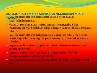 LANGKAH KESELAMATAN SEMASA MENGGUNAKAN MESIN
  Pastikan
PENGISAR mata alat dan benda kerja diikat dengan kukuh
 Pakai pelindung mata.
 Mata alat pengisar adalah tajam, semasa menanggalkan dan
  memasangkannya hendaklah dilapik dengan kain untuk elak daripada
  luka.
 Pastikan mata alat atau bahagian-bahagian mesin tidaak melanggar
  benda kerja sebelum menghidupkan mesin atau meneruskan operasi
  mengisar.
 Jangan membuat sebarang pelarasan atau pengukuran semasa mesin
  sedang beroperasi.
 Jangan mengeluarkan tatal dengan tangan kerana ini boleh
  mengakibatkan tangan atau jari terluka.
 Pastikan persekitaran tempat kerja kemas dan bebas daripada minyak
  atau gris.
 