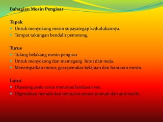 Bahagian Mesin Pengisar

Tapak
 Untuk menyokong mesin supayategap kedudukannya.
 Tempat takungan bendalir pemotong.


Turus
 Tulang belakang mesin pengisar
 Untuk menyokong dan memegang lutut dan meja.
 Menempatkan motor, gear penukar kelajuan dan hantaran mesin.


Lutut
 Dipasang pada turus menerusi landasan vee.
 Digerakkan menaik dan menurun secara manual dan automatik.
 
