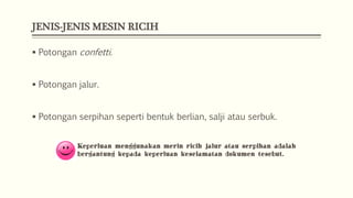 JENIS-JENIS MESIN RICIH
 Potongan confetti.
 Potongan jalur.

 Potongan serpihan seperti bentuk berlian, salji atau serbuk.
Keperluan menggunakan merin ricih jalur atau serpihan adalah
bergantung kepada keperluan keselamatan dokumen tesebut.

 