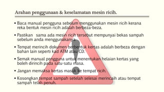 Arahan penggunaan & keselamatan mesin ricih.
 Baca manual pengguna sebelum menggunakan mesin ricih kerana
reka bentuk mesin ricih adalah berbeza-beza.

 Pastikan sama ada mesin ricih tersebut mempunyai bekas sampah
sebelum anda menggunakanya
 Tempat merincih dokumen berbentuk kertas adalah berbeza dengan
bahan lain seperti kad ATM atau CD.
 Semak manual pengguna untuk menentukan helaian kertas yang
boleh dirincih pada satu-satu masa.

 Jangan memaksa kertas masuk ke tempat ricih.
 Kosongkan tempat sampah setelah selesai merincaih atau tempat
sampah telah penuh.

 
