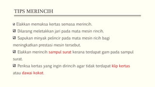 TIPS MERINCIH
Elakkan memaksa kertas semasa merincih.
Dilarang meletakkan jari pada mata mesin rincih.
Sapukan minyak pelincir pada mata mesin ricih bagi

meningkatkan prestasi mesin tersebut.
Elakkan merincih sampul surat kerana terdapat gam pada sampul
surat.
Periksa kertas yang ingin dirincih agar tidak terdapat klip kertas
atau dawai kokot.

 