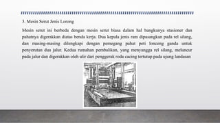 3. Mesin Serut Jenis Lorong
Mesin serut ini berbeda dengan mesin serut biasa dalam hal bangkunya stasioner dan
pahatnya digerakkan diatas benda kerja. Dua kepala jenis ram dipasangkan pada rel silang,
dan masing-masing dilengkapi dengan pemegang pahat peti lonceng ganda untuk
penyerutan dua jalur. Kedua rumahan pembalikan, yang menyangga rel silang, meluncur
pada jalur dan digerakkan oleh ulir dari penggerak roda cacing tertutup pada ujung landasan
 