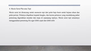 4. Mesin Serut Plat atau Tepi
Mesin serut ini dirancang untuk memesin tepi dari pelat baja berat untuk bejana tekan dan
pelat perisai. Pelatnya diapitkan kepada bangku, dan kereta peluncur yang mendukung pahat
pemotong digerakkan mundur dan maju di sepanjang tepinya. Mesin serut tepi umumnya
menggunakan pemotong fris agar lebih cepat dan lebih teliti
 