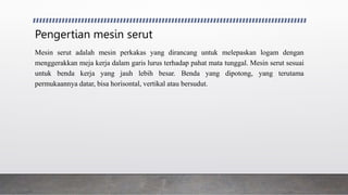 Pengertian mesin serut
Mesin serut adalah mesin perkakas yang dirancang untuk melepaskan logam dengan
menggerakkan meja kerja dalam garis lurus terhadap pahat mata tunggal. Mesin serut sesuai
untuk benda kerja yang jauh lebih besar. Benda yang dipotong, yang terutama
permukaannya datar, bisa horisontal, vertikal atau bersudut.
 