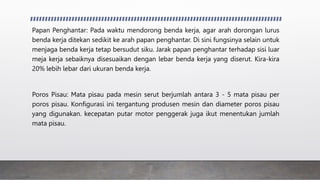 Papan Penghantar: Pada waktu mendorong benda kerja, agar arah dorongan lurus
benda kerja ditekan sedikit ke arah papan penghantar. Di sini fungsinya selain untuk
menjaga benda kerja tetap bersudut siku. Jarak papan penghantar terhadap sisi luar
meja kerja sebaiknya disesuaikan dengan lebar benda kerja yang diserut. Kira-kira
20% lebih lebar dari ukuran benda kerja.
Poros Pisau: Mata pisau pada mesin serut berjumlah antara 3 - 5 mata pisau per
poros pisau. Konfigurasi ini tergantung produsen mesin dan diameter poros pisau
yang digunakan. kecepatan putar motor penggerak juga ikut menentukan jumlah
mata pisau.
 