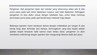 Pengaman: Alat pengaman dasar dan standar yang seharusnya selalu ada di atas
poros pisau pada saat mesin dijalankan maupun saat tidak dijalankan. Ketinggian
pengaman ini bisa diatur sesuai dengan ketebalan kayu untuk tetap menutup
permukaan poros pisau pada saat benda kerja melewati meja depan.
Beberapa operator mesin beralasan bahwa dengan meletakkan jari tangan di atas
benda kerja akan terhindar dari bahaya. Kemungkinan yang bisa terjadi adalah
apabila terjadi lemparan balik karena irisan terlalu besar, pengaman ini akan
membantu melindungi tangan operator dan mengurangi tekanan balik dari pisau.
 
