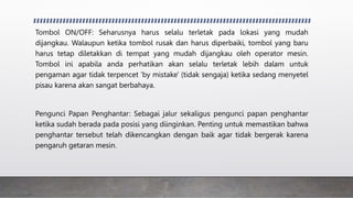 Tombol ON/OFF: Seharusnya harus selalu terletak pada lokasi yang mudah
dijangkau. Walaupun ketika tombol rusak dan harus diperbaiki, tombol yang baru
harus tetap diletakkan di tempat yang mudah dijangkau oleh operator mesin.
Tombol ini apabila anda perhatikan akan selalu terletak lebih dalam untuk
pengaman agar tidak terpencet 'by mistake' (tidak sengaja) ketika sedang menyetel
pisau karena akan sangat berbahaya.
Pengunci Papan Penghantar: Sebagai jalur sekaligus pengunci papan penghantar
ketika sudah berada pada posisi yang diinginkan. Penting untuk memastikan bahwa
penghantar tersebut telah dikencangkan dengan baik agar tidak bergerak karena
pengaruh getaran mesin.
 
