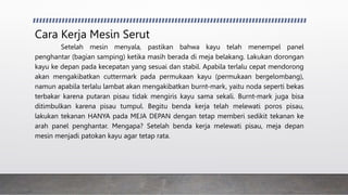 Cara Kerja Mesin Serut
Setelah mesin menyala, pastikan bahwa kayu telah menempel panel
penghantar (bagian samping) ketika masih berada di meja belakang. Lakukan dorongan
kayu ke depan pada kecepatan yang sesuai dan stabil. Apabila terlalu cepat mendorong
akan mengakibatkan cuttermark pada permukaan kayu (permukaan bergelombang),
namun apabila terlalu lambat akan mengakibatkan burnt-mark, yaitu noda seperti bekas
terbakar karena putaran pisau tidak mengiris kayu sama sekali. Burnt-mark juga bisa
ditimbulkan karena pisau tumpul. Begitu benda kerja telah melewati poros pisau,
lakukan tekanan HANYA pada MEJA DEPAN dengan tetap memberi sedikit tekanan ke
arah panel penghantar. Mengapa? Setelah benda kerja melewati pisau, meja depan
mesin menjadi patokan kayu agar tetap rata.
 