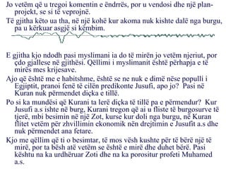 Jo vetëm që u tregoi komentin e ëndrrës, por u vendosi dhe një plan-projekt, se si të veprojnë. Të gjitha këto ua tha, në një kohë kur akoma nuk kishte dalë nga burgu, pa u kërkuar asgjë si këmbim. E gjitha kjo ndodh pasi myslimani ia do të mirën jo vetëm njeriut, por çdo gjallese në gjithësi. Qëllimi i myslimanit është përhapja e të mirës mes krijesave. Ajo që është me e habitshme, është se ne nuk e dimë nëse populli i Egjiptit, pranoi fenë të cilën predikonte Jusufi, apo jo?  Pasi në Kuran nuk përmendet diçka e tillë. Po si ka mundësi që Kurani ta lerë diçka të tillë pa e përmendur?  Kur Jusufi a.s ishte në burg, Kurani tregon që ai u fliste të burgosurve të tjerë, mbi besimin në një Zot, kurse kur doli nga burgu, në Kuran flitet vetëm për zhvillimin ekonomik nën drejtimin e Jusufit a.s dhe nuk përmendet ana fetare. Kjo me qëllim që ti o besimtar, të mos vësh kushte për të bërë një të mirë, por ta bësh atë vetëm se është e mirë dhe duhet bërë. Pasi kështu na ka urdhëruar Zoti dhe na ka porositur profeti Muhamed a.s. 